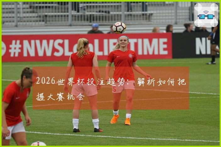 2026世界杯投注趋势：解析如何把握大赛机会