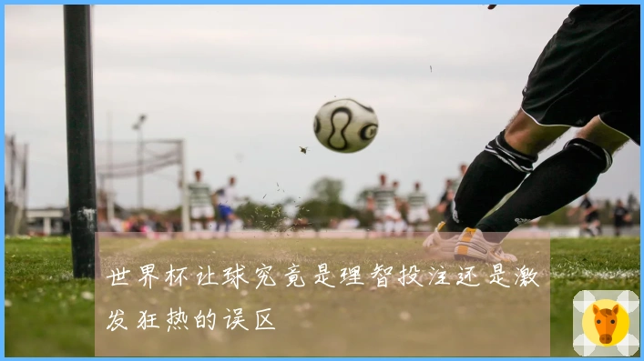 世界杯让球究竟是理智投注还是激发狂热的误区