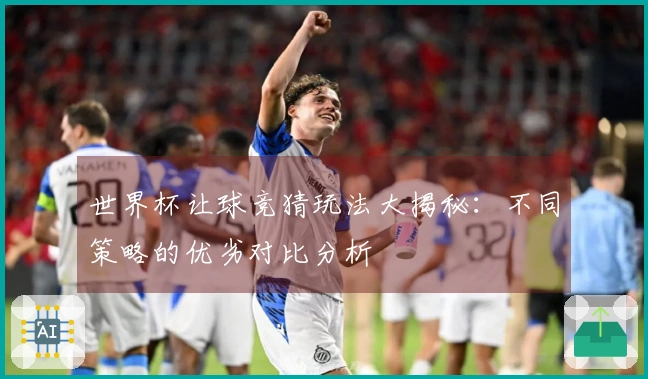世界杯让球竞猜玩法大揭秘：不同策略的优劣对比分析
