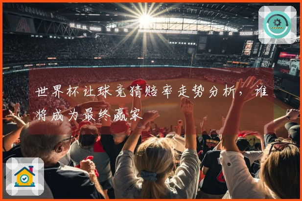 世界杯让球竞猜赔率走势分析,谁将成为最终赢家