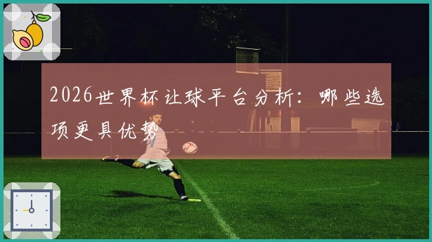 2026世界杯让球平台分析：哪些选项更具优势